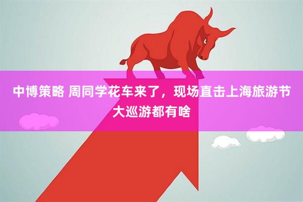 中博策略 周同学花车来了，现场直击上海旅游节大巡游都有啥