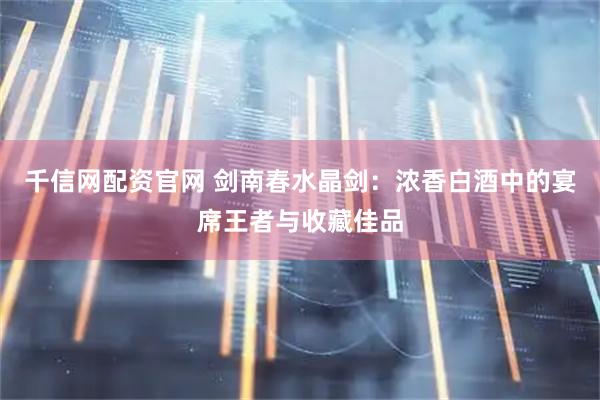 千信网配资官网 剑南春水晶剑：浓香白酒中的宴席王者与收藏佳品