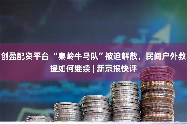 创盈配资平台 “秦岭牛马队”被迫解散，民间户外救援如何继续 | 新京报快评