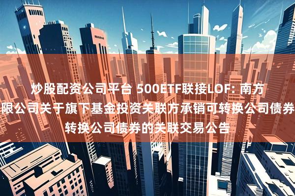 炒股配资公司平台 500ETF联接LOF: 南方基金管理股份有限公司关于旗下基金投资关联方承销可转换公司债券的关联交易公告