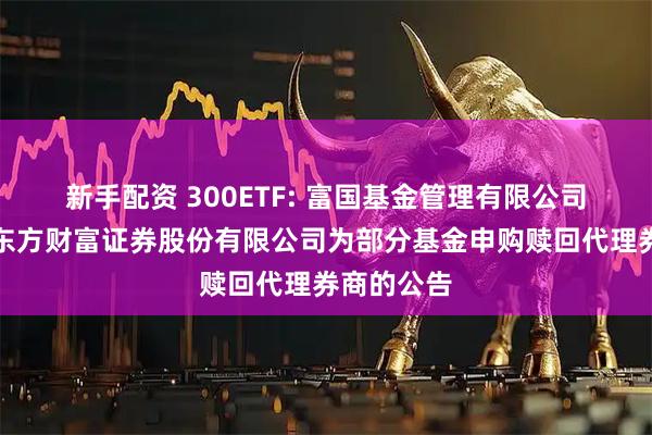 新手配资 300ETF: 富国基金管理有限公司关于新增东方财富证券股份有限公司为部分基金申购赎回代理券商的公告