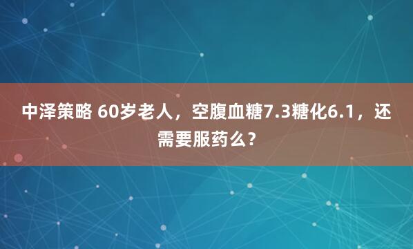 中泽策略 60岁老人，空腹血糖7.3糖化6.1，还需要服药么？