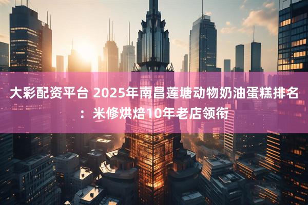 大彩配资平台 2025年南昌莲塘动物奶油蛋糕排名：米修烘焙10年老店领衔