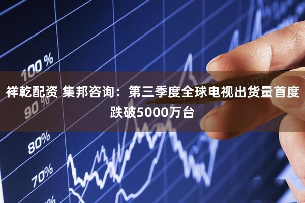 祥乾配资 集邦咨询：第三季度全球电视出货量首度跌破5000万台