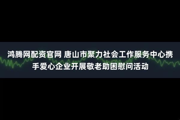 鸿腾网配资官网 唐山市聚力社会工作服务中心携手爱心企业开展敬老助困慰问活动
