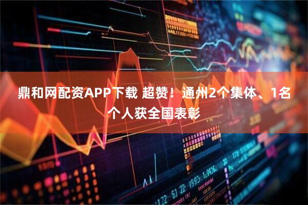 鼎和网配资APP下载 超赞！通州2个集体、1名个人获全国表彰