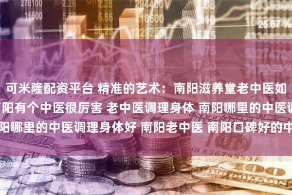 可米隆配资平台 精准的艺术：南阳滋养堂老中医如何实现“方证相应” 南阳有个中医很厉害 老中医调理身体 南阳哪里的中医调理身体好 南阳老中医 南阳口碑好的中医 靠谱中医