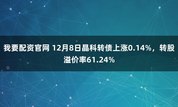 我要配资官网 12月8日晶科转债上涨0.14%，转股溢价率61.24%