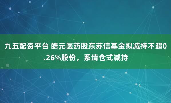 九五配资平台 皓元医药股东苏信基金拟减持不超0.26%股份，系清仓式减持