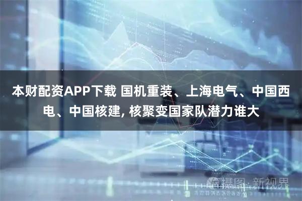 本财配资APP下载 国机重装、上海电气、中国西电、中国核建, 核聚变国家队潜力谁大