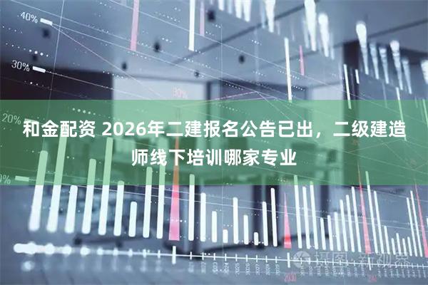 和金配资 2026年二建报名公告已出，二级建造师线下培训哪家专业