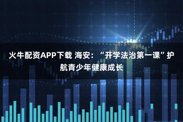 火牛配资APP下载 海安：“开学法治第一课”护航青少年健康成长