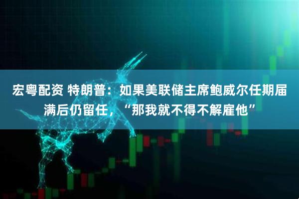 宏粤配资 特朗普：如果美联储主席鲍威尔任期届满后仍留任，“那我就不得不解雇他”