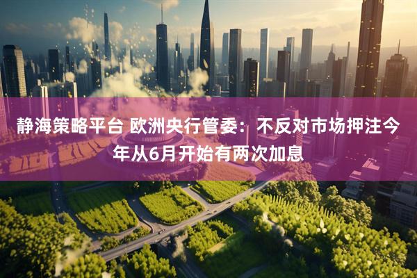 静海策略平台 欧洲央行管委：不反对市场押注今年从6月开始有两次加息