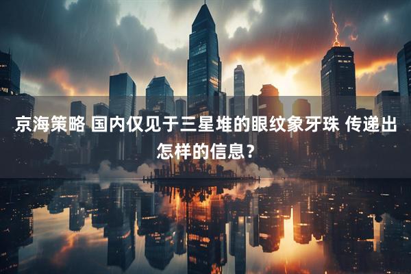 京海策略 国内仅见于三星堆的眼纹象牙珠 传递出怎样的信息？
