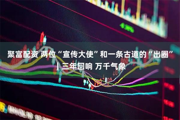 聚富配资 两位“宣传大使”和一条古道的“出圈”｜三年回响 万千气象