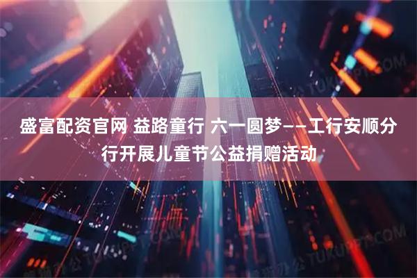 盛富配资官网 益路童行 六一圆梦——工行安顺分行开展儿童节公益捐赠活动
